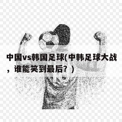 中国vs韩国足球(中韩足球大战，谁能笑到最后？)