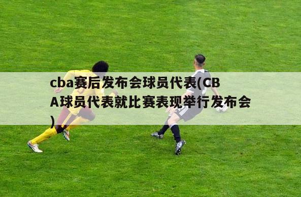 cba赛后发布会球员代表(CBA球员代表就比赛表现举行发布会)