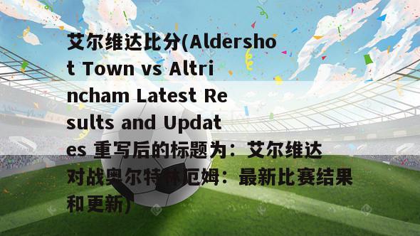 艾尔维达比分(Aldershot Town vs Altrincham Latest Results and Updates 重写后的标题为：艾尔维达对战奥尔特林厄姆：最新比赛结果和更新)